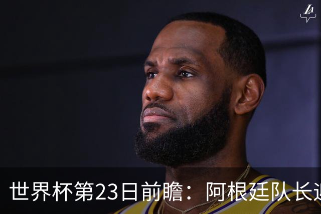 世界杯第23日前瞻：阿根廷队长迎历史之夜 卫冕冠军PK大黑马