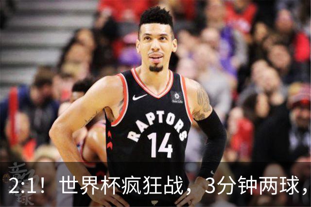 2:1！世界杯疯狂战，3分钟两球，英格兰半场领先东道主，冲击八强