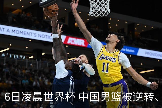 6日凌晨世界杯 中国男篮被逆转、第10名收官 31-45差距大 日本队惨败