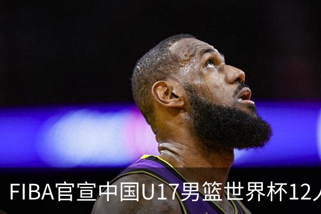 FIBA官宣中国U17男篮世界杯12人名单：四字新星张懿赵杰领衔